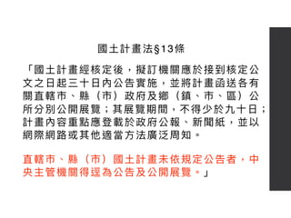 「國⼟土計畫經核定後，擬訂機關應於接到核定公
⽂文之⽇日起三⼗十⽇日內公告實施，並將計畫函送各有
關直轄市、縣（市）政府及鄉（鎮、市、區）公
所分別公開展覽；其展覽期間，不得少於九⼗十⽇日；
計畫內容重點應登載於政府公報、新聞紙，並以
網際網路路或其他適當⽅方法廣泛周知。 
 
直轄市、縣（市）國⼟土計畫未依規定公告者，中
央主管機關得逕為公告及公開展覽。」
國⼟土計畫法§13條
 