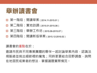 舉辦讀書會
 第一階段：閱讀草案（2014.11-2015.01）
 第二階段：實地訪調（2015.01-2015.06）
 第三階段：舉辦工作坊（2015.06-2015.07）
 第四階段：閱讀新版草案（2015.12-2016.02）
讀書會的重點在於：
邀請市民與不同專業團體的夥伴一起討論草案內容，認識法
規脈絡並挑出細節裡的魔鬼；同時更要結合田野調查，詢問
在地居民或業者的想法，掌握議題實際情況。
 