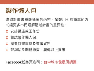 製作懶人包
濃縮計畫書複雜抽象的內容，試著用相對簡單的方
式讓更多市民理解區域計畫的重要性：
 安排講座或工作坊
 嘗試製作懶人包
 摘要計畫重點＆會議資料
 架網站＆開粉絲頁，廣傳以上資訊
Facebook粉絲頁名稱：台中城市發展田調團
 