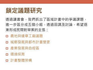 鎖定議題研究
透過讀書會，我們抓出了區域計畫中的爭議課題，
進一步區分成五個小組，透過田調及討論，希望逐
漸形成民間對草案的主張：
 農地與違章工廠議題
 城鄉發展與都市計畫變更
 產業發展與自經區
 環境保育
 計畫整體架構
 