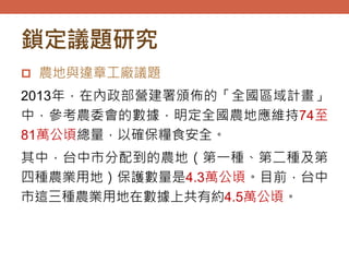 鎖定議題研究
 農地與違章工廠議題
2013年，在內政部營建署頒佈的「全國區域計畫」
中，參考農委會的數據，明定全國農地應維持74至
81萬公頃總量，以確保糧食安全。
其中，台中市分配到的農地（第一種、第二種及第
四種農業用地）保護數量是4.3萬公頃。目前，台中
市這三種農業用地在數據上共有約4.5萬公頃。
 