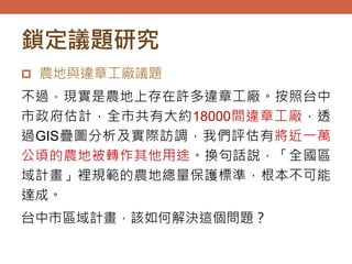 鎖定議題研究
 農地與違章工廠議題
不過，現實是農地上存在許多違章工廠。按照台中
市政府估計，全市共有大約18000間違章工廠，透
過GIS疊圖分析及實際訪調，我們評估有將近一萬
公頃的農地被轉作其他用途。換句話說，「全國區
域計畫」裡規範的農地總量保護標準，根本不可能
達成。
台中市區域計畫，該如何解決這個問題？
 