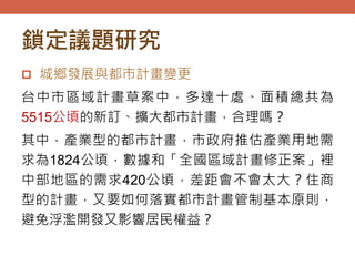 鎖定議題研究
 城鄉發展與都市計畫變更
台中市區域計畫草案中，多達十處、面積總共為
5515公頃的新訂、擴大都市計畫，合理嗎？
其中，產業型的都市計畫，市政府推估產業用地需
求為1824公頃，數據和「全國區域計畫修正案」裡
中部地區的需求420公頃，差距會不會太大？住商
型的計畫，又要如何落實都市計畫管制基本原則，
避免浮濫開發又影響居民權益？
 