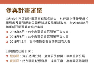 參與計畫審議
由於台中市區域計畫草案有諸多缺失，林佳龍上任後要求相
關局處及顧問規劃公司根據其政見重新改寫，於2015年5月
起重新召開區委會進行審議：
 2015年5月：台中市區委會召開第二次大會
 2015年8月：台中市區委會召開第三次大會
 2015年12月：台中市區委會召開第四次大會
田調團提出的訴求：
 程序面：資訊透明公開、落實公民參與、草案重新公展
 實質面：特別關注城鄉發展、違章工廠、產業園區等議題
 