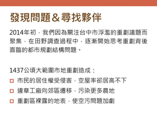發現問題＆尋找夥伴
2014年初，我們因為關注台中市浮濫的重劃議題而
聚集，在田野調查過程中，逐漸開始思考重劃背後
面臨的都市規劃結構問題。
1437公頃大範圍市地重劃造成：
 市民的居住權受侵害，空屋率卻居高不下
 違章工廠向郊區遷移，污染更多農地
 重劃區裸露的地表，使空污問題加劇
 