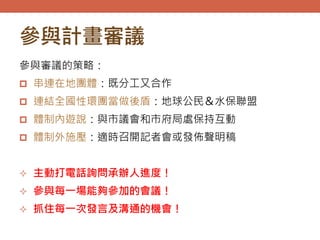 參與計畫審議
參與審議的策略：
 串連在地團體：既分工又合作
 連結全國性環團當做後盾：地球公民＆水保聯盟
 體制內遊說：與市議會和市府局處保持互動
 體制外施壓：適時召開記者會或發佈聲明稿
 主動打電話詢問承辦人進度！
 參與每一場能夠參加的會議！
 抓住每一次發言及溝通的機會！
 