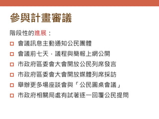 參與計畫審議
階段性的進展：
 會議訊息主動通知公民團體
 會議前七天，議程與簡報上網公開
 市政府區委會大會開放公民列席發言
 市政府區委會大會開放媒體列席採訪
 舉辦更多場座談會與「公民圓桌會議」
 市政府相關局處有試著逐一回覆公民提問
 