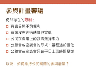 參與計畫審議
仍然存在的限制：
 資訊公開不夠便利
 資訊沒有經過轉譯與宣傳
 公民在會議上的發言無拘束力
 公聽會或座談會的形式、議程過於僵化
 公聽會或座談會只在平日上班時間舉辦
以及，如何維持公民團體的參與能量？
 