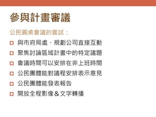 參與計畫審議
公民圓桌會議的嘗試：
 與市府局處、規劃公司直接互動
 聚焦討論區域計畫中的特定議題
 會議時間可以安排在非上班時間
 公民團體能對議程安排表示意見
 公民團體能發表報告
 開放全程影像＆文字轉播
 
