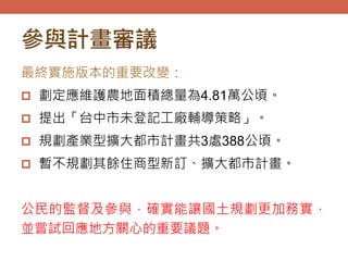 參與計畫審議
最終實施版本的重要改變：
 劃定應維護農地面積總量為4.81萬公頃。
 提出「台中市未登記工廠輔導策略」。
 規劃產業型擴大都市計畫共3處388公頃。
 暫不規劃其餘住商型新訂、擴大都市計畫。
公民的監督及參與，確實能讓國土規劃更加務實，
並嘗試回應地方關心的重要議題。
 