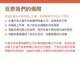 反思我們的侷限
區域計畫或未來的國土計畫，其規劃模式存在以下侷限：
 計畫內容大量外包給顧問規劃公司，品質參差不齊
 依賴紙上作業，缺少對在地議題的深度理解
 規劃前期忽略公民參與，程序末端才開放補充瑣碎意見
 規劃與審議權限下放地方政府，很難避開政治考量
只要技術官僚與顧問公司主導規劃的模式不改變，區域計畫
或國土計畫可能都將難以貼近地方脈絡、不易找出解決爭議
問題的有效對策，遑論形成國土治理與空間發展的共同想像。
 