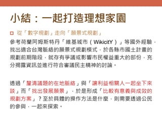 小結：一起打造理想家園
 從「數字規劃」走向「願景式規劃」
參考荷蘭阿姆斯特丹「維基城市（WikicitY）」等國外經驗，
找出適合台灣脈絡的願景式規劃模式，於各縣市國土計畫的
規劃前期階段，就存有爭議或影響市民權益重大的部份，充
分揭露資訊並進行符合審議民主精神的討論。
透過「釐清議題的在地脈絡」與「讓利益相關人一起坐下來
談」而「找出發展願景」，於是形成「比較有意義與成效的
規劃方案」？至於具體的操作方法是什麼，則需要透過公民
的參與，一起來探索。
 