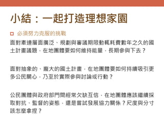 小結：一起打造理想家園
 必須努力克服的挑戰
面對牽連層面廣泛、規劃與審議期限動輒耗費數年之久的國
土計畫議題，在地團體要如何維持能量，長期參與下去？
面對抽象的、龐大的國土計畫，在地團體要如何持續吸引更
多公民關心，乃至於實際參與討論或行動？
公民團體與政府部門間經常欠缺互信，在地團體應該繼續採
取對抗、監督的姿態，還是嘗試發展協力關係？尺度與分寸
該怎麼拿捏？
 