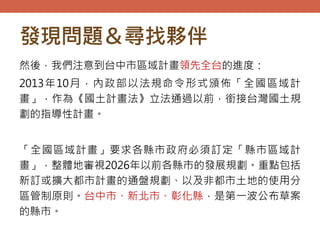 發現問題＆尋找夥伴
然後，我們注意到台中市區域計畫領先全台的進度：
2013年10月，內政部以法規命令形式頒佈「全國區域計
畫」，作為《國土計畫法》立法通過以前，銜接台灣國土規
劃的指導性計畫。
「全國區域計畫」要求各縣市政府必須訂定「縣市區域計
畫」，整體地審視2026年以前各縣市的發展規劃。重點包括
新訂或擴大都市計畫的通盤規劃、以及非都市土地的使用分
區管制原則。台中市、新北市、彰化縣，是第一波公布草案
的縣市。
 