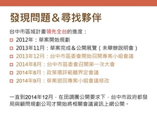 發現問題＆尋找夥伴
台中市區域計畫領先全台的進度：
 2012年：草案開始規劃
 2013年11月：草案完成＆公開展覽（未舉辦說明會）
 2013年12月：台中市區委會開始召開專案小組會議
 2014年8月：台中市區委會召開第一次大會
 2014年8月：政策環評範疇界定會議
 2014年9月：草案退回專案小組會議修改
一直到2014年12月，在田調團公開要求下，台中市政府都發
局與顧問規劃公司才開始將相關會議資訊上網公開。
 