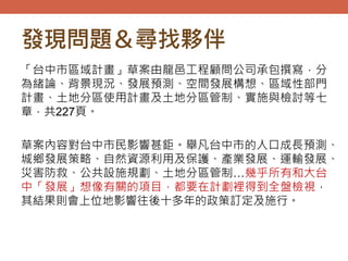 發現問題＆尋找夥伴
「台中市區域計畫」草案由龍邑工程顧問公司承包撰寫，分
為緒論、背景現況、發展預測、空間發展構想、區域性部門
計畫、土地分區使用計畫及土地分區管制、實施與檢討等七
章，共227頁。
草案內容對台中市民影響甚鉅。舉凡台中市的人口成長預測、
城鄉發展策略、自然資源利用及保護、產業發展、運輸發展、
災害防救、公共設施規劃、土地分區管制…幾乎所有和大台
中「發展」想像有關的項目，都要在計劃裡得到全盤檢視，
其結果則會上位地影響往後十多年的政策訂定及施行。
 