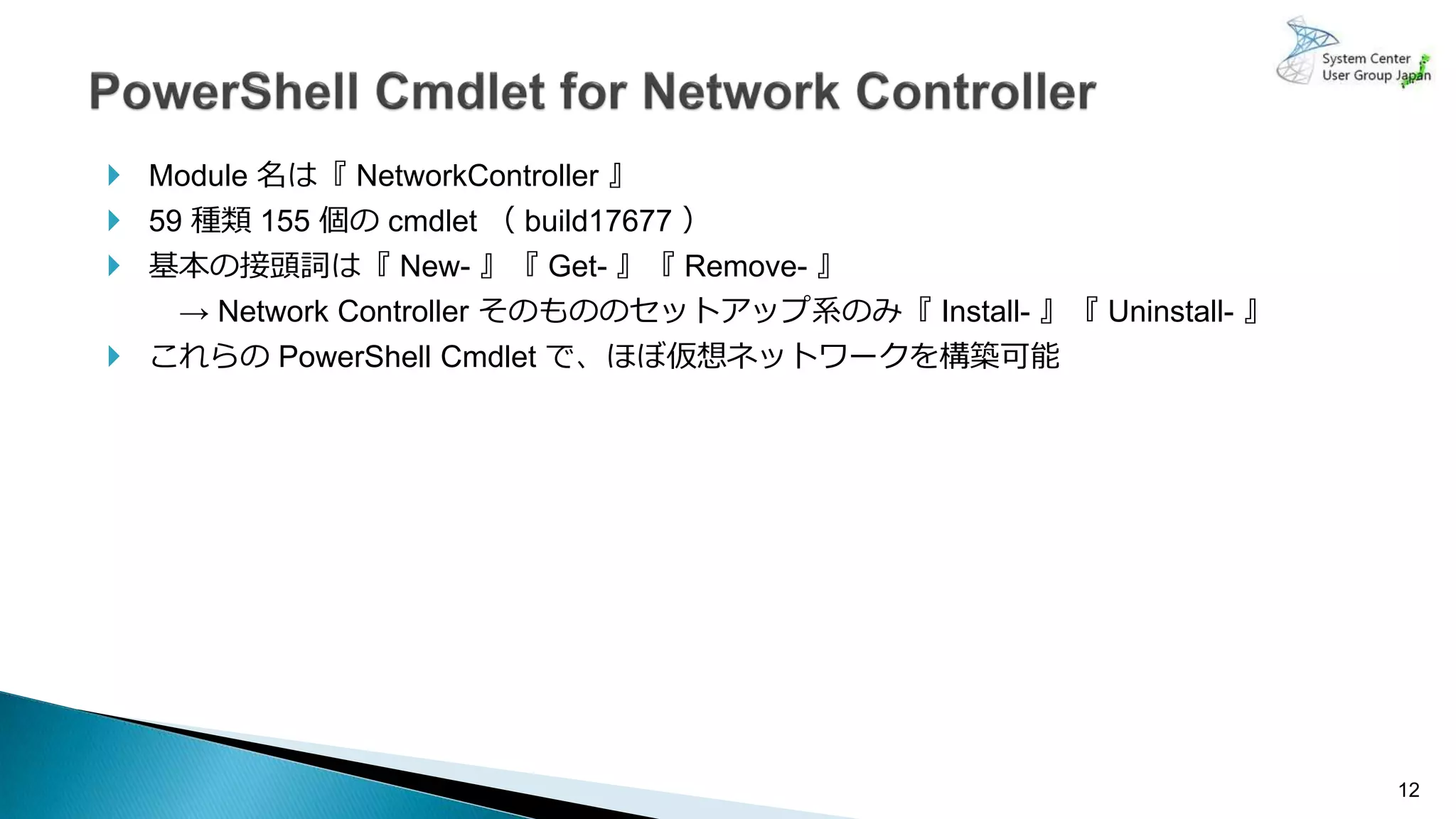 12
 Module 名は『 NetworkController 』
 59 種類 155 個の cmdlet （ build17677 ）
 基本の接頭詞は『 New- 』『 Get- 』『 Remove- 』
→ Network Controller そのもののセットアップ系のみ『 Install- 』『 Uninstall- 』
 これらの PowerShell Cmdlet で、ほぼ仮想ネットワークを構築可能
 