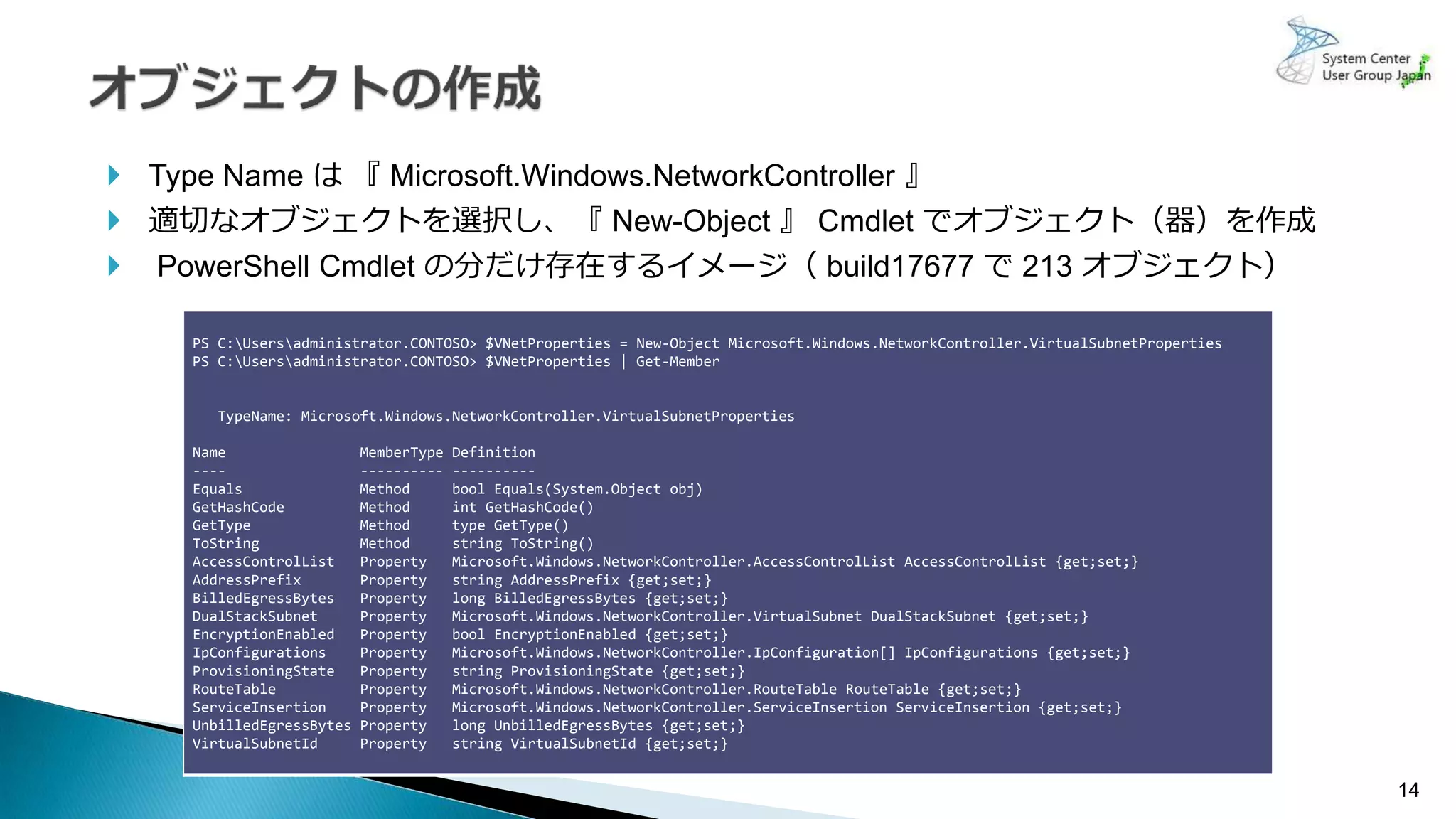 14
コンテナーのIP
 Type Name は 『 Microsoft.Windows.NetworkController 』
 適切なオブジェクトを選択し、『 New-Object 』 Cmdlet でオブジェクト（器）を作成
 PowerShell Cmdlet の分だけ存在するイメージ（ build17677 で 213 オブジェクト）
PS C:Usersadministrator.CONTOSO> $VNetProperties = New-Object Microsoft.Windows.NetworkController.VirtualSubnetProperties
PS C:Usersadministrator.CONTOSO> $VNetProperties | Get-Member
TypeName: Microsoft.Windows.NetworkController.VirtualSubnetProperties
Name MemberType Definition
---- ---------- ----------
Equals Method bool Equals(System.Object obj)
GetHashCode Method int GetHashCode()
GetType Method type GetType()
ToString Method string ToString()
AccessControlList Property Microsoft.Windows.NetworkController.AccessControlList AccessControlList {get;set;}
AddressPrefix Property string AddressPrefix {get;set;}
BilledEgressBytes Property long BilledEgressBytes {get;set;}
DualStackSubnet Property Microsoft.Windows.NetworkController.VirtualSubnet DualStackSubnet {get;set;}
EncryptionEnabled Property bool EncryptionEnabled {get;set;}
IpConfigurations Property Microsoft.Windows.NetworkController.IpConfiguration[] IpConfigurations {get;set;}
ProvisioningState Property string ProvisioningState {get;set;}
RouteTable Property Microsoft.Windows.NetworkController.RouteTable RouteTable {get;set;}
ServiceInsertion Property Microsoft.Windows.NetworkController.ServiceInsertion ServiceInsertion {get;set;}
UnbilledEgressBytes Property long UnbilledEgressBytes {get;set;}
VirtualSubnetId Property string VirtualSubnetId {get;set;}
 