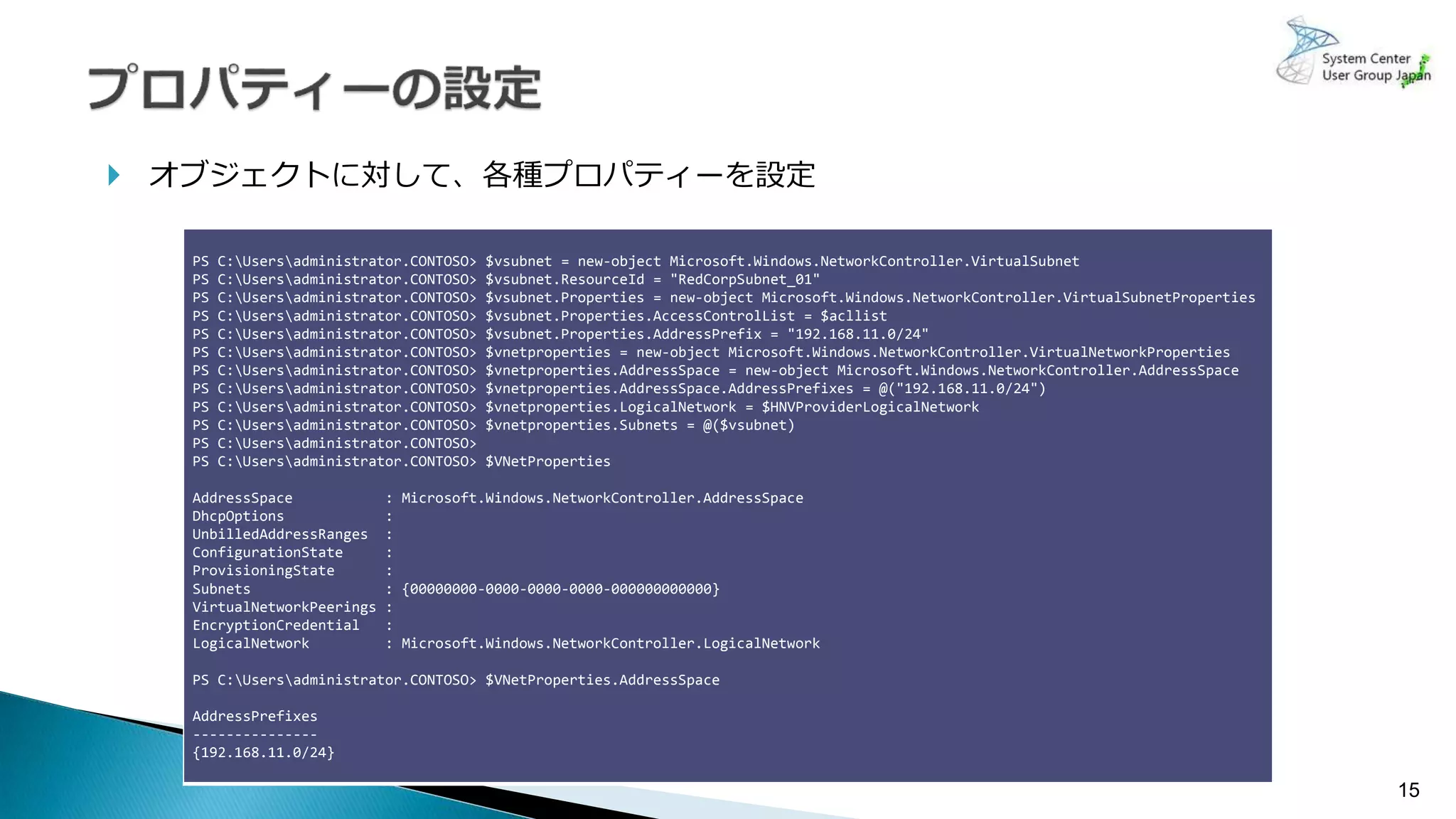 15
 オブジェクトに対して、各種プロパティーを設定
PS C:Usersadministrator.CONTOSO> $vsubnet = new-object Microsoft.Windows.NetworkController.VirtualSubnet
PS C:Usersadministrator.CONTOSO> $vsubnet.ResourceId = "RedCorpSubnet_01"
PS C:Usersadministrator.CONTOSO> $vsubnet.Properties = new-object Microsoft.Windows.NetworkController.VirtualSubnetProperties
PS C:Usersadministrator.CONTOSO> $vsubnet.Properties.AccessControlList = $acllist
PS C:Usersadministrator.CONTOSO> $vsubnet.Properties.AddressPrefix = "192.168.11.0/24"
PS C:Usersadministrator.CONTOSO> $vnetproperties = new-object Microsoft.Windows.NetworkController.VirtualNetworkProperties
PS C:Usersadministrator.CONTOSO> $vnetproperties.AddressSpace = new-object Microsoft.Windows.NetworkController.AddressSpace
PS C:Usersadministrator.CONTOSO> $vnetproperties.AddressSpace.AddressPrefixes = @("192.168.11.0/24")
PS C:Usersadministrator.CONTOSO> $vnetproperties.LogicalNetwork = $HNVProviderLogicalNetwork
PS C:Usersadministrator.CONTOSO> $vnetproperties.Subnets = @($vsubnet)
PS C:Usersadministrator.CONTOSO>
PS C:Usersadministrator.CONTOSO> $VNetProperties
AddressSpace : Microsoft.Windows.NetworkController.AddressSpace
DhcpOptions :
UnbilledAddressRanges :
ConfigurationState :
ProvisioningState :
Subnets : {00000000-0000-0000-0000-000000000000}
VirtualNetworkPeerings :
EncryptionCredential :
LogicalNetwork : Microsoft.Windows.NetworkController.LogicalNetwork
PS C:Usersadministrator.CONTOSO> $VNetProperties.AddressSpace
AddressPrefixes
---------------
{192.168.11.0/24}
 