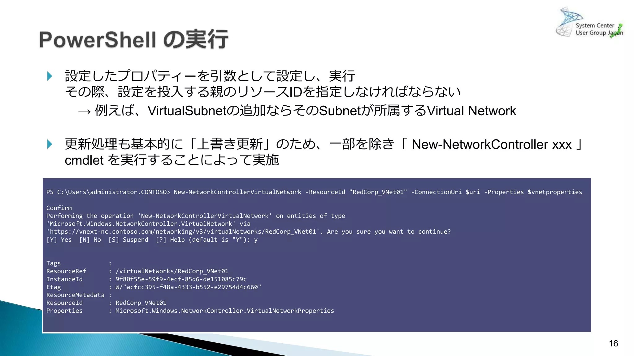 16
使用可能なネットワークドライバー
 設定したプロパティーを引数として設定し、実行
その際、設定を投入する親のリソースIDを指定しなければならない
→ 例えば、VirtualSubnetの追加ならそのSubnetが所属するVirtual Network
 更新処理も基本的に「上書き更新」のため、一部を除き「 New-NetworkController xxx 」
cmdlet を実行することによって実施
PS C:Usersadministrator.CONTOSO> New-NetworkControllerVirtualNetwork -ResourceId "RedCorp_VNet01" -ConnectionUri $uri -Properties $vnetproperties
Confirm
Performing the operation 'New-NetworkControllerVirtualNetwork' on entities of type
'Microsoft.Windows.NetworkController.VirtualNetwork' via
'https://vnext-nc.contoso.com/networking/v3/virtualNetworks/RedCorp_VNet01'. Are you sure you want to continue?
[Y] Yes [N] No [S] Suspend [?] Help (default is "Y"): y
Tags :
ResourceRef : /virtualNetworks/RedCorp_VNet01
InstanceId : 9f80f55e-59f9-4ecf-85d6-de151085c79c
Etag : W/"acfcc395-f48a-4333-b552-e29754d4c660"
ResourceMetadata :
ResourceId : RedCorp_VNet01
Properties : Microsoft.Windows.NetworkController.VirtualNetworkProperties
 