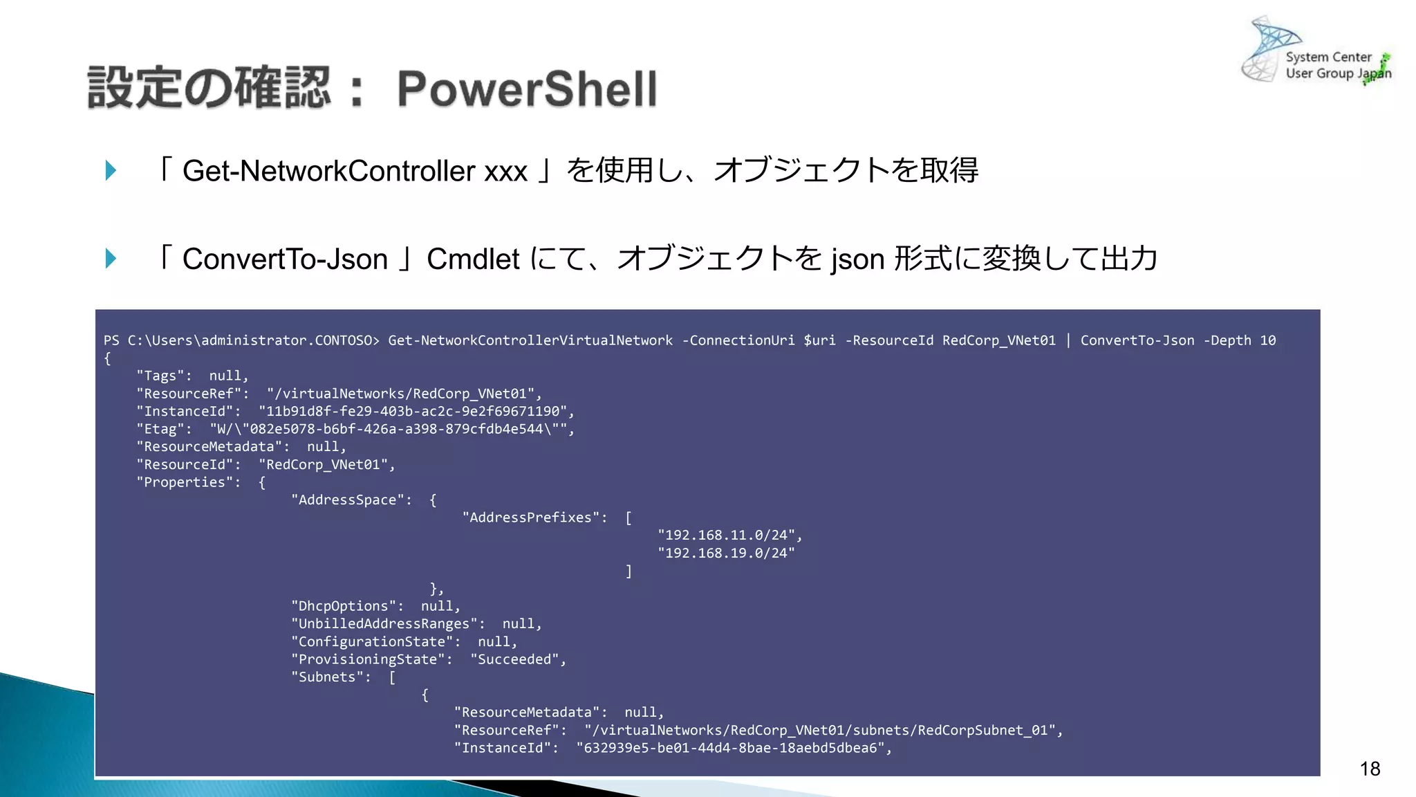 18
使用可能なネットワークドライバー
 「 Get-NetworkController xxx 」を使用し、オブジェクトを取得
 「 ConvertTo-Json 」Cmdlet にて、オブジェクトを json 形式に変換して出力
PS C:Usersadministrator.CONTOSO> Get-NetworkControllerVirtualNetwork -ConnectionUri $uri -ResourceId RedCorp_VNet01 | ConvertTo-Json -Depth 10
{
"Tags": null,
"ResourceRef": "/virtualNetworks/RedCorp_VNet01",
"InstanceId": "11b91d8f-fe29-403b-ac2c-9e2f69671190",
"Etag": "W/"082e5078-b6bf-426a-a398-879cfdb4e544"",
"ResourceMetadata": null,
"ResourceId": "RedCorp_VNet01",
"Properties": {
"AddressSpace": {
"AddressPrefixes": [
"192.168.11.0/24",
"192.168.19.0/24"
]
},
"DhcpOptions": null,
"UnbilledAddressRanges": null,
"ConfigurationState": null,
"ProvisioningState": "Succeeded",
"Subnets": [
{
"ResourceMetadata": null,
"ResourceRef": "/virtualNetworks/RedCorp_VNet01/subnets/RedCorpSubnet_01",
"InstanceId": "632939e5-be01-44d4-8bae-18aebd5dbea6",
 