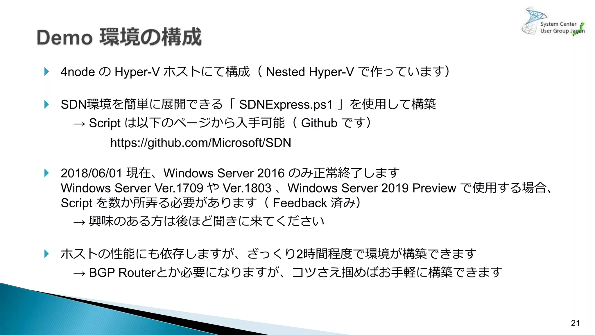 21
 4node の Hyper-V ホストにて構成（ Nested Hyper-V で作っています）
 SDN環境を簡単に展開できる「 SDNExpress.ps1 」を使用して構築
→ Script は以下のページから入手可能（ Github です）
https://github.com/Microsoft/SDN
 2018/06/01 現在、Windows Server 2016 のみ正常終了します
Windows Server Ver.1709 や Ver.1803 、Windows Server 2019 Preview で使用する場合、
Script を数か所弄る必要があります（ Feedback 済み）
→ 興味のある方は後ほど聞きに来てください
 ホストの性能にも依存しますが、ざっくり2時間程度で環境が構築できます
→ BGP Routerとか必要になりますが、コツさえ掴めばお手軽に構築できます
 