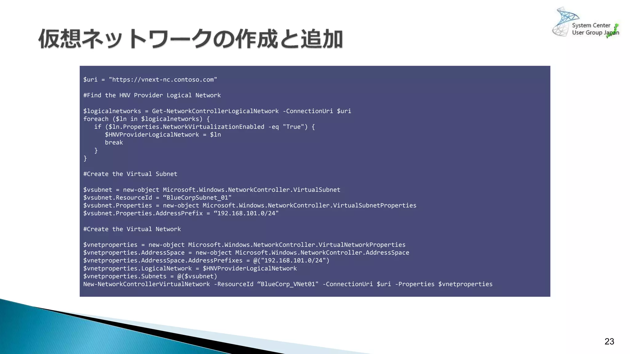 23
$uri = "https://vnext-nc.contoso.com"
#Find the HNV Provider Logical Network
$logicalnetworks = Get-NetworkControllerLogicalNetwork -ConnectionUri $uri
foreach ($ln in $logicalnetworks) {
if ($ln.Properties.NetworkVirtualizationEnabled -eq "True") {
$HNVProviderLogicalNetwork = $ln
break
}
}
#Create the Virtual Subnet
$vsubnet = new-object Microsoft.Windows.NetworkController.VirtualSubnet
$vsubnet.ResourceId = “BlueCorpSubnet_01"
$vsubnet.Properties = new-object Microsoft.Windows.NetworkController.VirtualSubnetProperties
$vsubnet.Properties.AddressPrefix = “192.168.101.0/24"
#Create the Virtual Network
$vnetproperties = new-object Microsoft.Windows.NetworkController.VirtualNetworkProperties
$vnetproperties.AddressSpace = new-object Microsoft.Windows.NetworkController.AddressSpace
$vnetproperties.AddressSpace.AddressPrefixes = @("192.168.101.0/24")
$vnetproperties.LogicalNetwork = $HNVProviderLogicalNetwork
$vnetproperties.Subnets = @($vsubnet)
New-NetworkControllerVirtualNetwork -ResourceId “BlueCorp_VNet01" -ConnectionUri $uri -Properties $vnetproperties
 