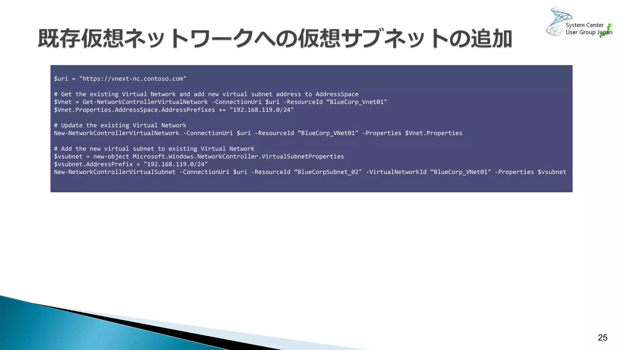 25
$uri = "https://vnext-nc.contoso.com"
# Get the existing Virtual Network and add new virtual subnet address to AddressSpace
$Vnet = Get-NetworkControllerVirtualNetwork -ConnectionUri $uri -ResourceId “BlueCorp_Vnet01"
$Vnet.Properties.AddressSpace.AddressPrefixes += "192.168.119.0/24"
# Update the existing Virtual Network
New-NetworkControllerVirtualNetwork -ConnectionUri $uri -ResourceId “BlueCorp_VNet01" -Properties $Vnet.Properties
# Add the new virtual subnet to existing Virtual Network
$vsubnet = new-object Microsoft.Windows.NetworkController.VirtualSubnetProperties
$vsubnet.AddressPrefix = "192.168.119.0/24"
New-NetworkControllerVirtualSubnet -ConnectionUri $uri -ResourceId “BlueCorpSubnet_02" -VirtualNetworkId “BlueCorp_VNet01" -Properties $vsubnet
 