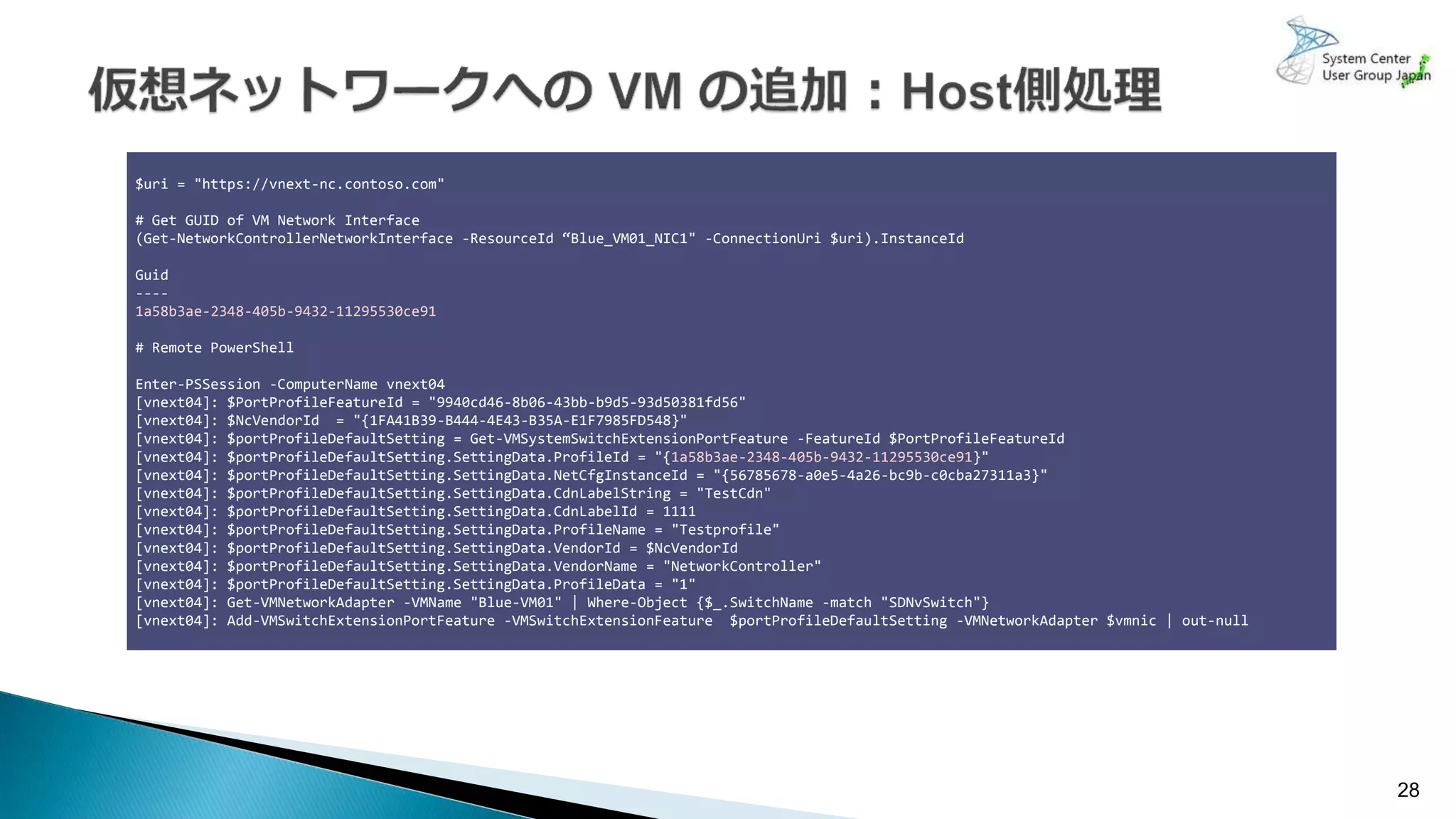 28
$uri = "https://vnext-nc.contoso.com"
# Get GUID of VM Network Interface
(Get-NetworkControllerNetworkInterface -ResourceId “Blue_VM01_NIC1" -ConnectionUri $uri).InstanceId
Guid
----
1a58b3ae-2348-405b-9432-11295530ce91
# Remote PowerShell
Enter-PSSession -ComputerName vnext04
[vnext04]: $PortProfileFeatureId = "9940cd46-8b06-43bb-b9d5-93d50381fd56"
[vnext04]: $NcVendorId = "{1FA41B39-B444-4E43-B35A-E1F7985FD548}"
[vnext04]: $portProfileDefaultSetting = Get-VMSystemSwitchExtensionPortFeature -FeatureId $PortProfileFeatureId
[vnext04]: $portProfileDefaultSetting.SettingData.ProfileId = "{1a58b3ae-2348-405b-9432-11295530ce91}"
[vnext04]: $portProfileDefaultSetting.SettingData.NetCfgInstanceId = "{56785678-a0e5-4a26-bc9b-c0cba27311a3}"
[vnext04]: $portProfileDefaultSetting.SettingData.CdnLabelString = "TestCdn"
[vnext04]: $portProfileDefaultSetting.SettingData.CdnLabelId = 1111
[vnext04]: $portProfileDefaultSetting.SettingData.ProfileName = "Testprofile"
[vnext04]: $portProfileDefaultSetting.SettingData.VendorId = $NcVendorId
[vnext04]: $portProfileDefaultSetting.SettingData.VendorName = "NetworkController"
[vnext04]: $portProfileDefaultSetting.SettingData.ProfileData = "1"
[vnext04]: Get-VMNetworkAdapter -VMName "Blue-VM01" | Where-Object {$_.SwitchName -match "SDNvSwitch"}
[vnext04]: Add-VMSwitchExtensionPortFeature -VMSwitchExtensionFeature $portProfileDefaultSetting -VMNetworkAdapter $vmnic | out-null
 