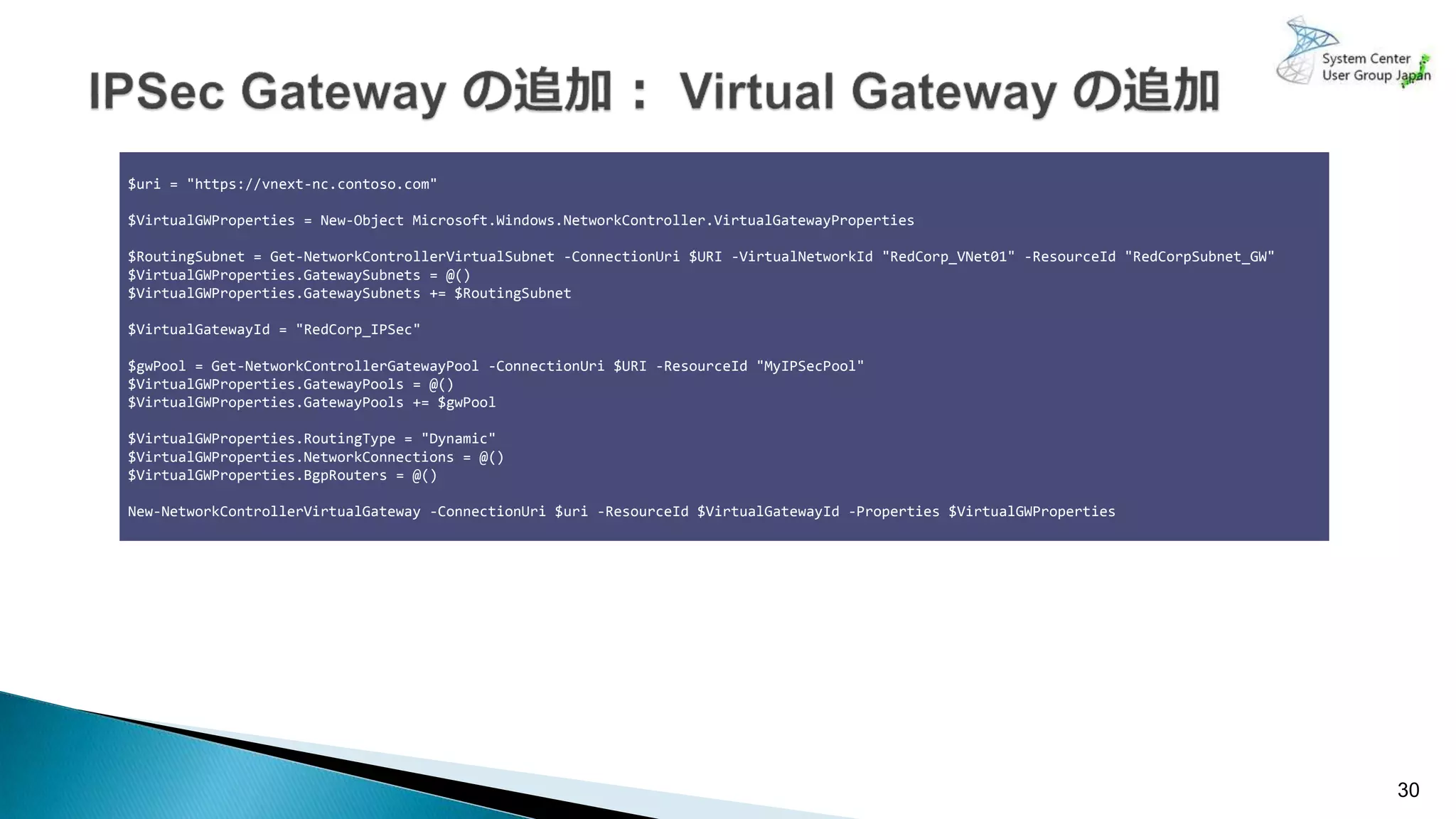 30
$uri = "https://vnext-nc.contoso.com"
$VirtualGWProperties = New-Object Microsoft.Windows.NetworkController.VirtualGatewayProperties
$RoutingSubnet = Get-NetworkControllerVirtualSubnet -ConnectionUri $URI -VirtualNetworkId "RedCorp_VNet01" -ResourceId "RedCorpSubnet_GW"
$VirtualGWProperties.GatewaySubnets = @()
$VirtualGWProperties.GatewaySubnets += $RoutingSubnet
$VirtualGatewayId = "RedCorp_IPSec"
$gwPool = Get-NetworkControllerGatewayPool -ConnectionUri $URI -ResourceId "MyIPSecPool"
$VirtualGWProperties.GatewayPools = @()
$VirtualGWProperties.GatewayPools += $gwPool
$VirtualGWProperties.RoutingType = "Dynamic"
$VirtualGWProperties.NetworkConnections = @()
$VirtualGWProperties.BgpRouters = @()
New-NetworkControllerVirtualGateway -ConnectionUri $uri -ResourceId $VirtualGatewayId -Properties $VirtualGWProperties
 