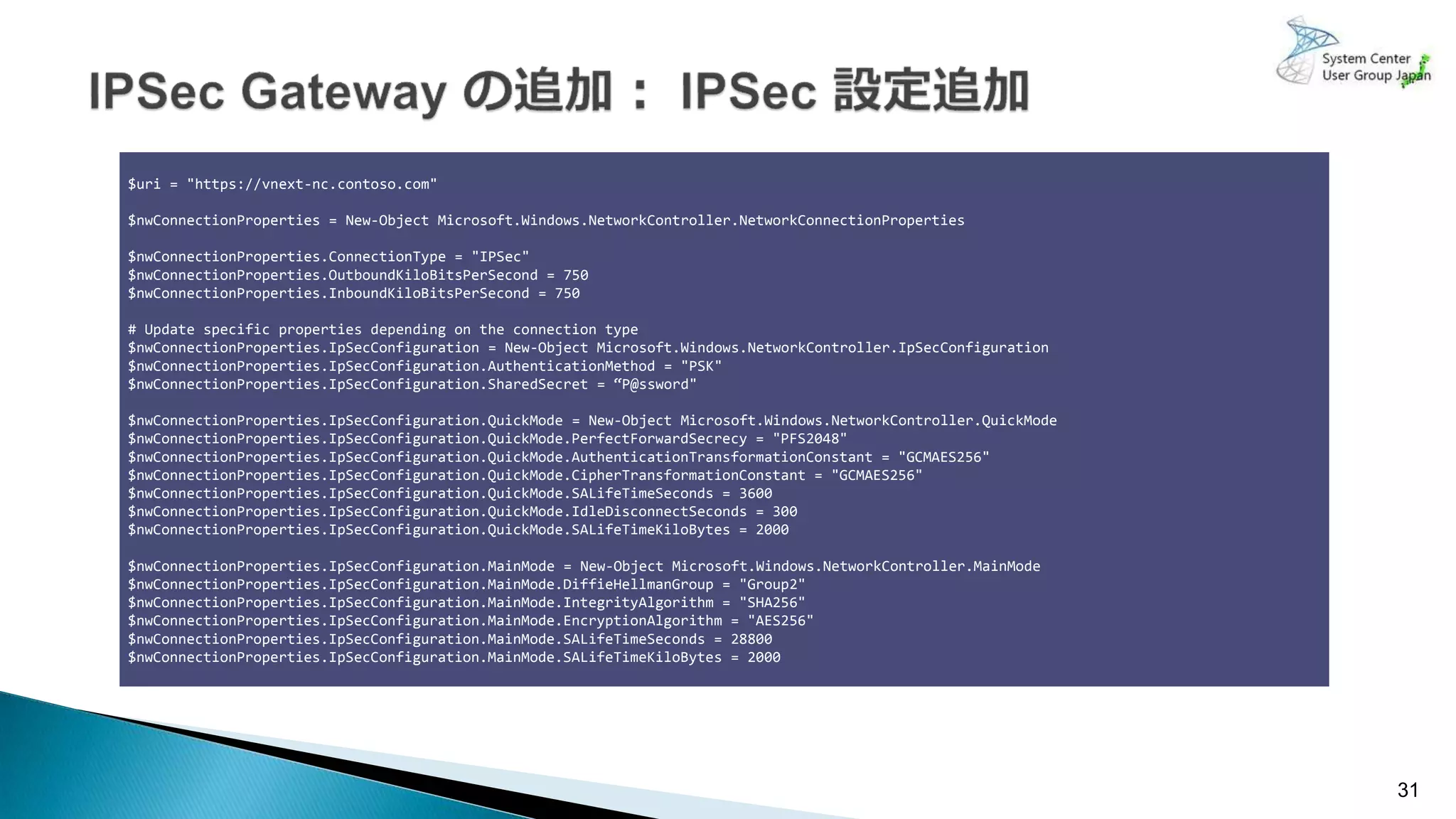 31
$uri = "https://vnext-nc.contoso.com"
$nwConnectionProperties = New-Object Microsoft.Windows.NetworkController.NetworkConnectionProperties
$nwConnectionProperties.ConnectionType = "IPSec"
$nwConnectionProperties.OutboundKiloBitsPerSecond = 750
$nwConnectionProperties.InboundKiloBitsPerSecond = 750
# Update specific properties depending on the connection type
$nwConnectionProperties.IpSecConfiguration = New-Object Microsoft.Windows.NetworkController.IpSecConfiguration
$nwConnectionProperties.IpSecConfiguration.AuthenticationMethod = "PSK"
$nwConnectionProperties.IpSecConfiguration.SharedSecret = “P@ssword"
$nwConnectionProperties.IpSecConfiguration.QuickMode = New-Object Microsoft.Windows.NetworkController.QuickMode
$nwConnectionProperties.IpSecConfiguration.QuickMode.PerfectForwardSecrecy = "PFS2048"
$nwConnectionProperties.IpSecConfiguration.QuickMode.AuthenticationTransformationConstant = "GCMAES256"
$nwConnectionProperties.IpSecConfiguration.QuickMode.CipherTransformationConstant = "GCMAES256"
$nwConnectionProperties.IpSecConfiguration.QuickMode.SALifeTimeSeconds = 3600
$nwConnectionProperties.IpSecConfiguration.QuickMode.IdleDisconnectSeconds = 300
$nwConnectionProperties.IpSecConfiguration.QuickMode.SALifeTimeKiloBytes = 2000
$nwConnectionProperties.IpSecConfiguration.MainMode = New-Object Microsoft.Windows.NetworkController.MainMode
$nwConnectionProperties.IpSecConfiguration.MainMode.DiffieHellmanGroup = "Group2"
$nwConnectionProperties.IpSecConfiguration.MainMode.IntegrityAlgorithm = "SHA256"
$nwConnectionProperties.IpSecConfiguration.MainMode.EncryptionAlgorithm = "AES256"
$nwConnectionProperties.IpSecConfiguration.MainMode.SALifeTimeSeconds = 28800
$nwConnectionProperties.IpSecConfiguration.MainMode.SALifeTimeKiloBytes = 2000
 