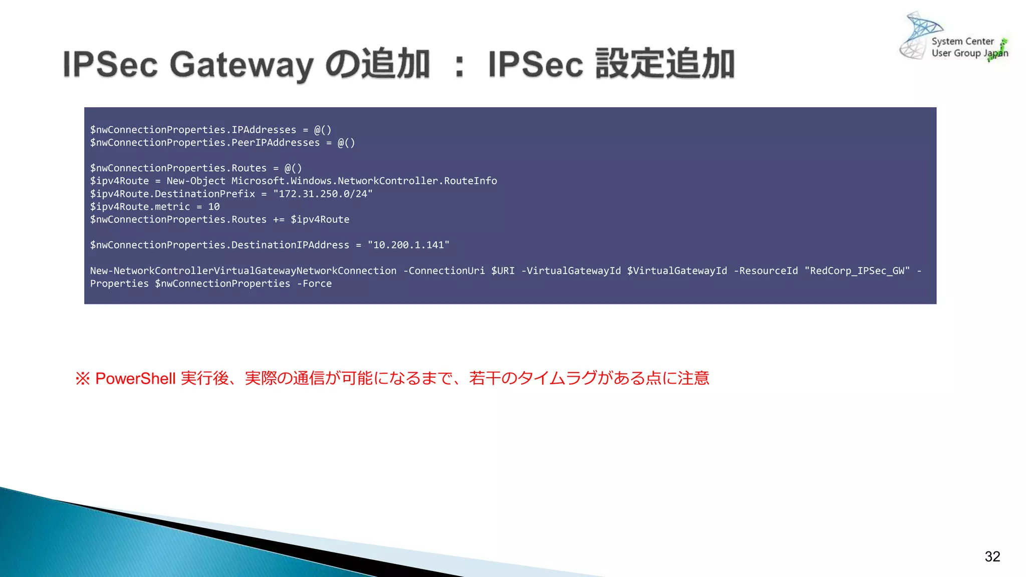 32
$nwConnectionProperties.IPAddresses = @()
$nwConnectionProperties.PeerIPAddresses = @()
$nwConnectionProperties.Routes = @()
$ipv4Route = New-Object Microsoft.Windows.NetworkController.RouteInfo
$ipv4Route.DestinationPrefix = "172.31.250.0/24"
$ipv4Route.metric = 10
$nwConnectionProperties.Routes += $ipv4Route
$nwConnectionProperties.DestinationIPAddress = "10.200.1.141"
New-NetworkControllerVirtualGatewayNetworkConnection -ConnectionUri $URI -VirtualGatewayId $VirtualGatewayId -ResourceId "RedCorp_IPSec_GW" -
Properties $nwConnectionProperties -Force
※ PowerShell 実行後、実際の通信が可能になるまで、若干のタイムラグがある点に注意
 