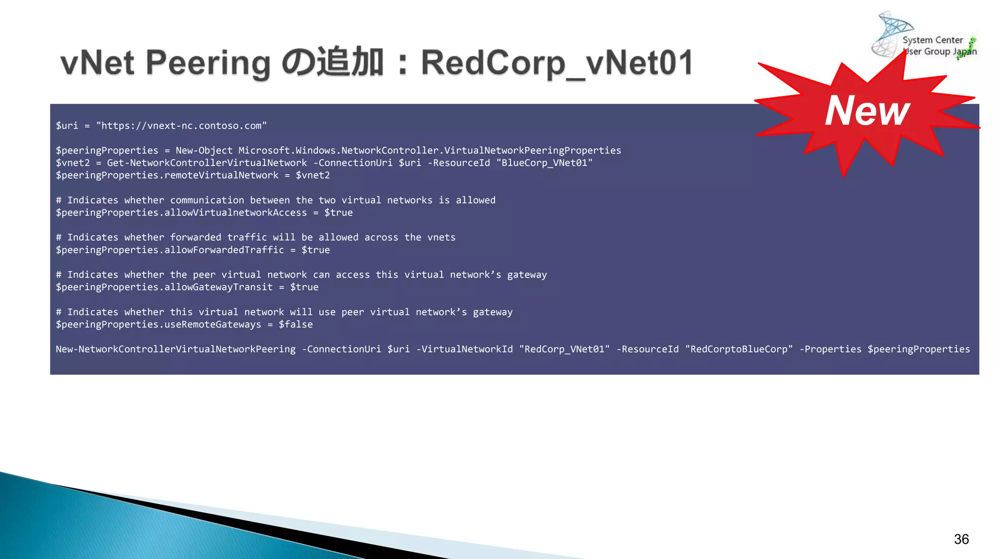 36
$uri = "https://vnext-nc.contoso.com"
$peeringProperties = New-Object Microsoft.Windows.NetworkController.VirtualNetworkPeeringProperties
$vnet2 = Get-NetworkControllerVirtualNetwork -ConnectionUri $uri -ResourceId "BlueCorp_VNet01"
$peeringProperties.remoteVirtualNetwork = $vnet2
# Indicates whether communication between the two virtual networks is allowed
$peeringProperties.allowVirtualnetworkAccess = $true
# Indicates whether forwarded traffic will be allowed across the vnets
$peeringProperties.allowForwardedTraffic = $true
# Indicates whether the peer virtual network can access this virtual network’s gateway
$peeringProperties.allowGatewayTransit = $true
# Indicates whether this virtual network will use peer virtual network’s gateway
$peeringProperties.useRemoteGateways = $false
New-NetworkControllerVirtualNetworkPeering -ConnectionUri $uri -VirtualNetworkId "RedCorp_VNet01" -ResourceId "RedCorptoBlueCorp" -Properties $peeringProperties
New
 