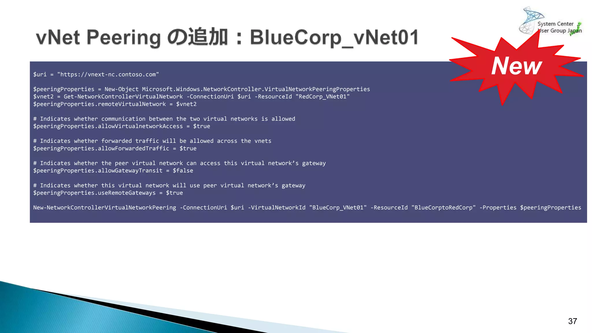 37
$uri = "https://vnext-nc.contoso.com"
$peeringProperties = New-Object Microsoft.Windows.NetworkController.VirtualNetworkPeeringProperties
$vnet2 = Get-NetworkControllerVirtualNetwork -ConnectionUri $uri -ResourceId "RedCorp_VNet01"
$peeringProperties.remoteVirtualNetwork = $vnet2
# Indicates whether communication between the two virtual networks is allowed
$peeringProperties.allowVirtualnetworkAccess = $true
# Indicates whether forwarded traffic will be allowed across the vnets
$peeringProperties.allowForwardedTraffic = $true
# Indicates whether the peer virtual network can access this virtual network’s gateway
$peeringProperties.allowGatewayTransit = $false
# Indicates whether this virtual network will use peer virtual network’s gateway
$peeringProperties.useRemoteGateways = $true
New-NetworkControllerVirtualNetworkPeering -ConnectionUri $uri -VirtualNetworkId "BlueCorp_VNet01" -ResourceId "BlueCorptoRedCorp" -Properties $peeringProperties
New
 