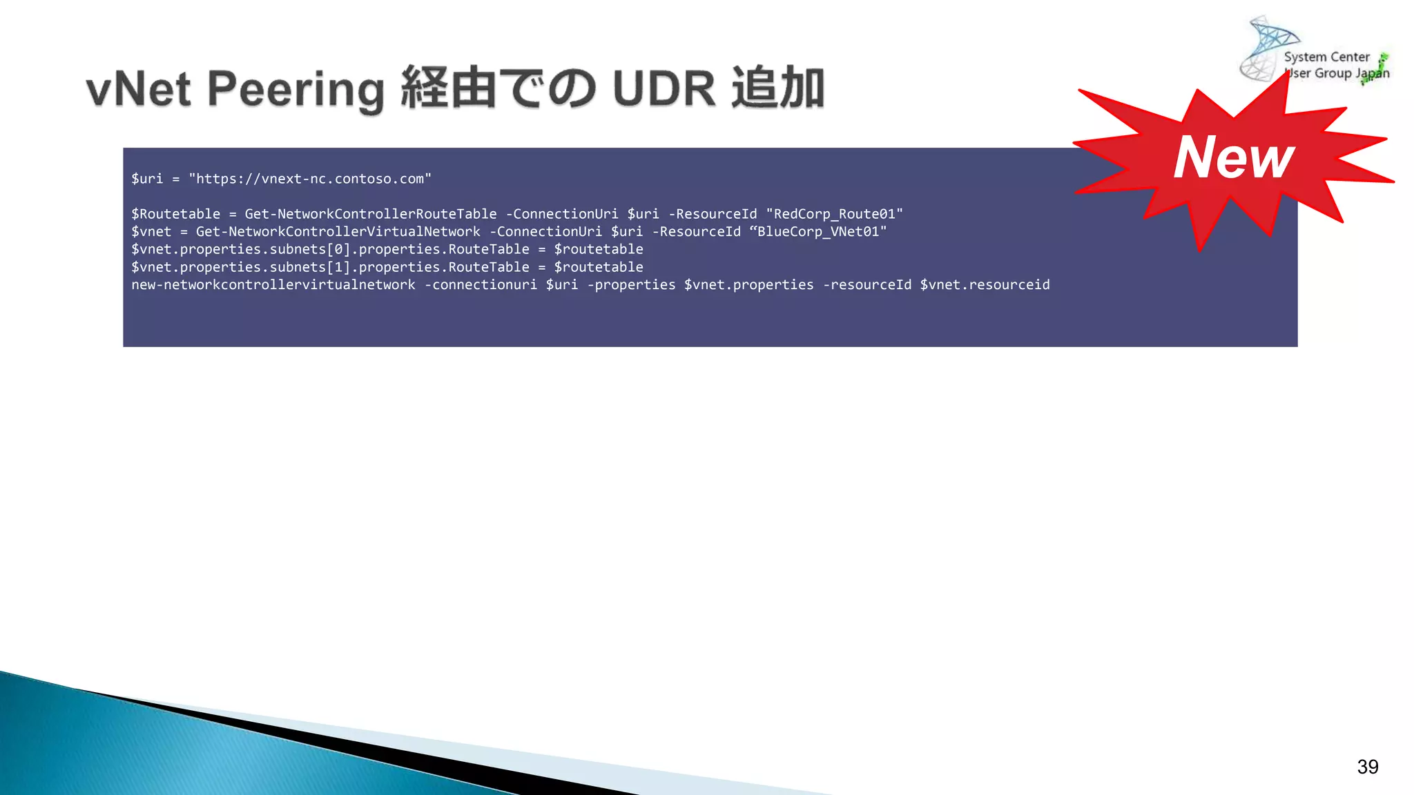 39
$uri = "https://vnext-nc.contoso.com"
$Routetable = Get-NetworkControllerRouteTable -ConnectionUri $uri -ResourceId "RedCorp_Route01"
$vnet = Get-NetworkControllerVirtualNetwork -ConnectionUri $uri -ResourceId “BlueCorp_VNet01"
$vnet.properties.subnets[0].properties.RouteTable = $routetable
$vnet.properties.subnets[1].properties.RouteTable = $routetable
new-networkcontrollervirtualnetwork -connectionuri $uri -properties $vnet.properties -resourceId $vnet.resourceid
New
 