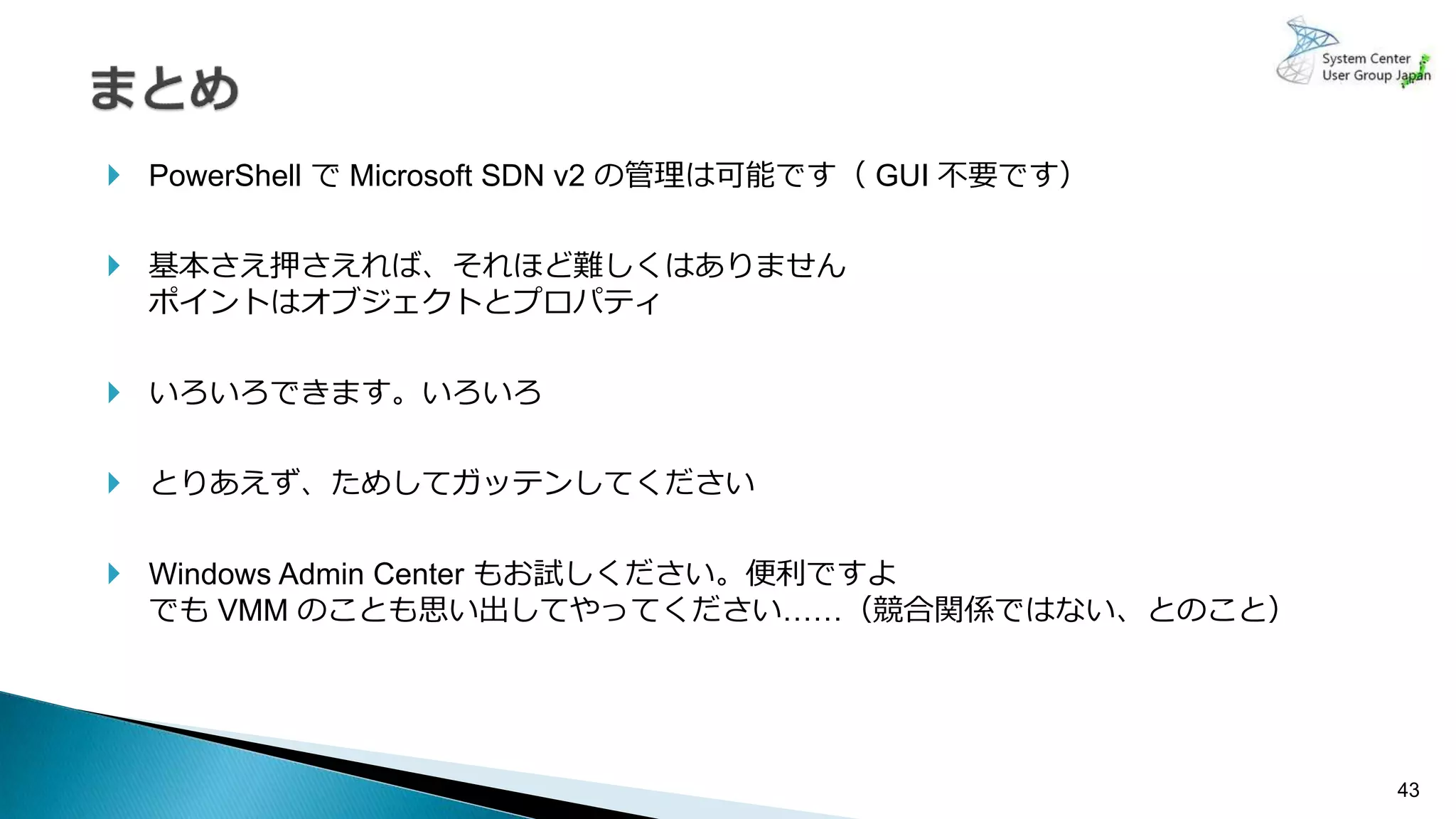 43
 PowerShell で Microsoft SDN v2 の管理は可能です（ GUI 不要です）
 基本さえ押さえれば、それほど難しくはありません
ポイントはオブジェクトとプロパティ
 いろいろできます。いろいろ
 とりあえず、ためしてガッテンしてください
 Windows Admin Center もお試しください。便利ですよ
でも VMM のことも思い出してやってください……（競合関係ではない、とのこと）
 