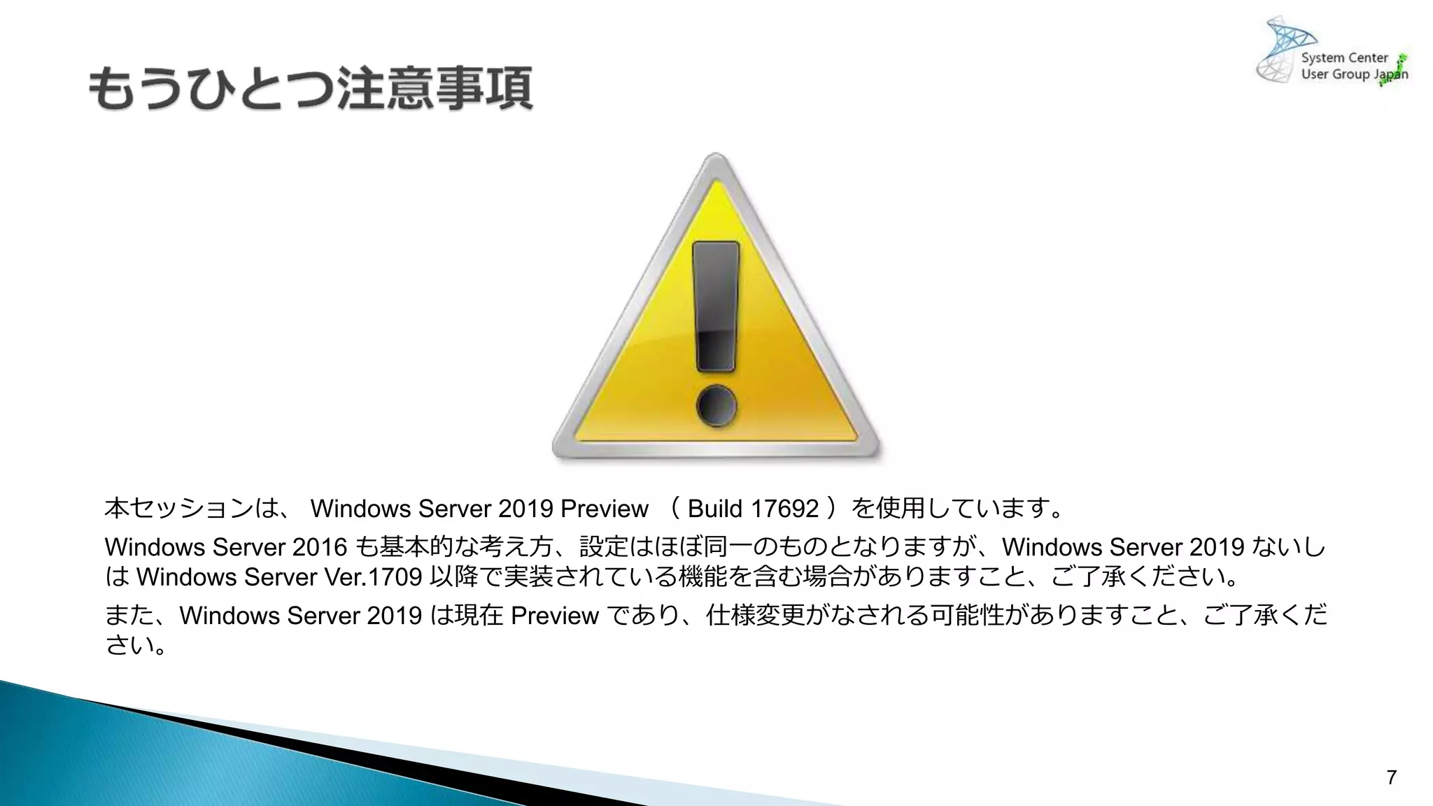 本セッションは、 Windows Server 2019 Preview （ Build 17692 ）を使用しています。
Windows Server 2016 も基本的な考え方、設定はほぼ同一のものとなりますが、Windows Server 2019 ないし
は Windows Server Ver.1709 以降で実装されている機能を含む場合がありますこと、ご了承ください。
また、Windows Server 2019 は現在 Preview であり、仕様変更がなされる可能性がありますこと、ご了承くだ
さい。
7
 