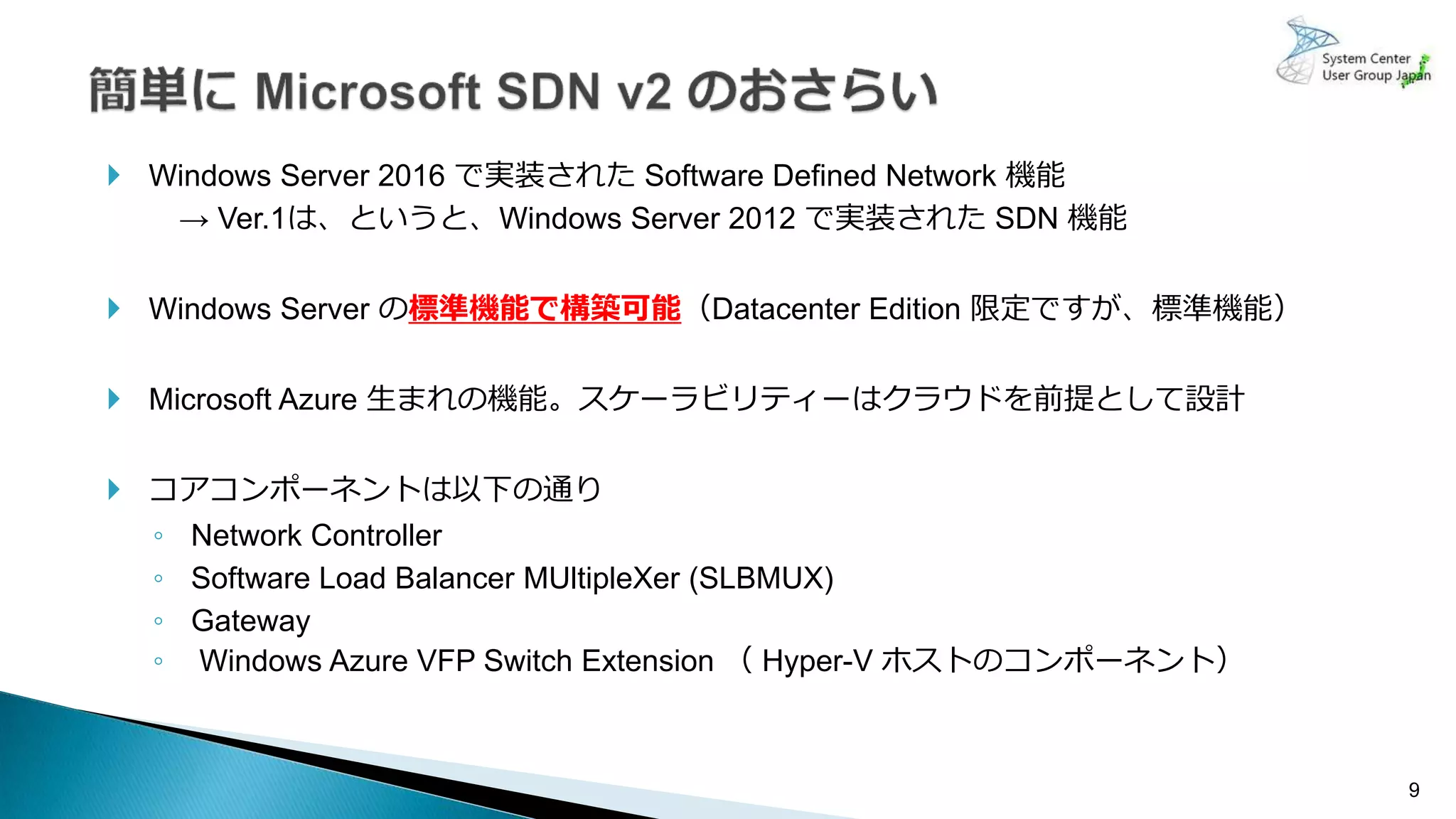 9
 Windows Server 2016 で実装された Software Defined Network 機能
→ Ver.1は、というと、Windows Server 2012 で実装された SDN 機能
 Windows Server の標準機能で構築可能（Datacenter Edition 限定ですが、標準機能）
 Microsoft Azure 生まれの機能。スケーラビリティーはクラウドを前提として設計
 コアコンポーネントは以下の通り
◦ Network Controller
◦ Software Load Balancer MUltipleXer (SLBMUX)
◦ Gateway
◦ Windows Azure VFP Switch Extension （ Hyper-V ホストのコンポーネント）
 