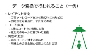 データ変換で行われること（一例）
• レイアウト変換
– フラットレコードをXML形式やJSON形式に
– 固定長を可変長に、またはその逆
• コード変換
– A社のコードをB社用に変換
– 送付先のルールに基づいた変換
• 属性の追加
– 商品コードに対する商品名
– 明細上の合計金額と伝票上の合計金額
 
