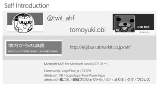 Self Introduction
Attribute1: VB / LogicApps-Flow-PowerApps
@twit_ahf
Attribute2: 艦これ / 御城プロジェクトRe / EDF / メガネ / クマ / プロレス
tomoyuki.obi
http://el.jibun.atmarkit.co.jp/ahf
Community: LogicFlow-ja / CLR/H
Microsoft MVP for Microsoft Azure(2017.03 ～)
 