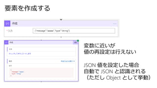 要素を作成する
変数に近いが
値の再設定は行えない
JSON 値を設定した場合
自動で JSON と認識される
（ただし Object として挙動）
 