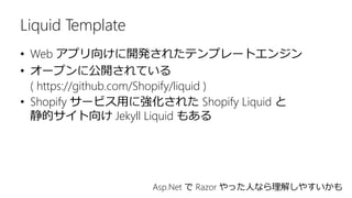 Liquid Template
• Web アプリ向けに開発されたテンプレートエンジン
• オープンに公開されている
( https://github.com/Shopify/liquid )
• Shopify サービス用に強化された Shopify Liquid と
静的サイト向け Jekyll Liquid もある
Asp.Net で Razor やった人なら理解しやすいかも
 