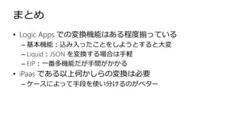 まとめ
• Logic Apps での変換機能はある程度揃っている
– 基本機能：込み入ったことをしようとすると大変
– Liquid：JSON を変換する場合は手軽
– EIP：一番多機能だが手間がかかる
• iPaas である以上何かしらの変換は必要
– ケースによって手段を使い分けるのがベター
 