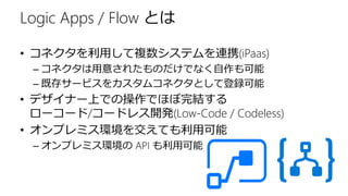 Logic Apps / Flow とは
• コネクタを利用して複数システムを連携(iPaas)
– コネクタは用意されたものだけでなく自作も可能
– 既存サービスをカスタムコネクタとして登録可能
• デザイナー上での操作でほぼ完結する
ローコード/コードレス開発(Low-Code / Codeless)
• オンプレミス環境を交えても利用可能
– オンプレミス環境の API も利用可能
 