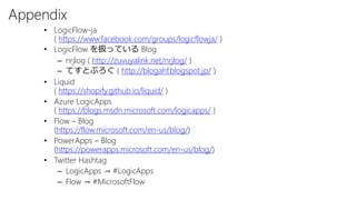 Appendix
• LogicFlow-ja
( https://www.facebook.com/groups/logicflowja/ )
• LogicFlow を扱っている Blog
– nrjlog ( http://zuvuyalink.net/nrjlog/ )
– てすとぶろぐ ( http://blogahf.blogspot.jp/ )
• Liquid
( https://shopify.github.io/liquid/ )
• Azure LogicApps
( https://blogs.msdn.microsoft.com/logicapps/ )
• Flow – Blog
(https://flow.microsoft.com/en-us/blog/)
• PowerApps – Blog
(https://powerapps.microsoft.com/en-us/blog/)
• Twitter Hashtag
– LogicApps → #LogicApps
– Flow → #MicrosoftFlow
 