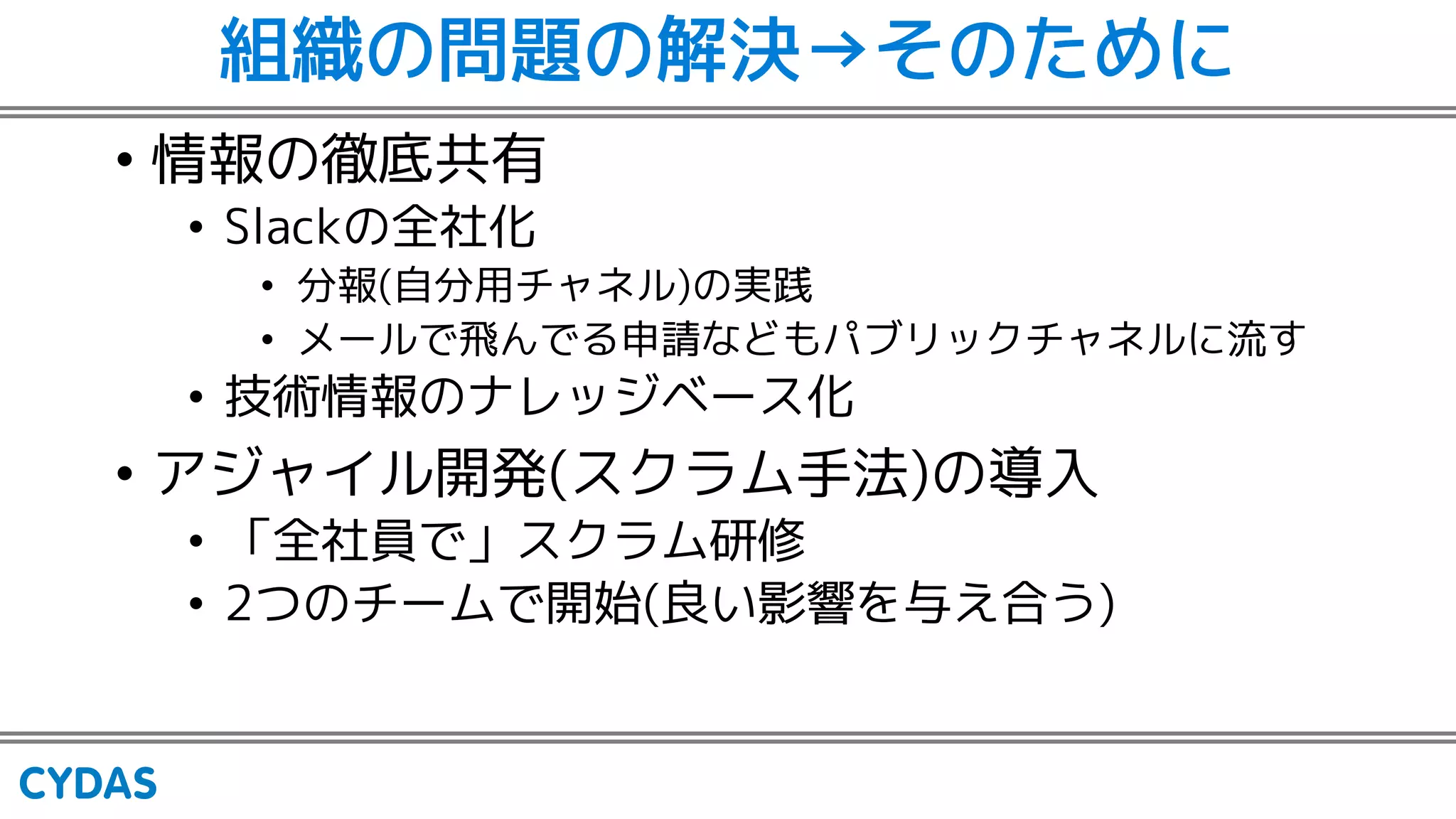 組織の問題の解決→そのために
• 情報の徹底共有
• Slackの全社化
• 分報(自分用チャネル)の実践
• メールで飛んでる申請などもパブリックチャネルに流す
• 技術情報のナレッジベース化
• アジャイル開発(スクラム手法)の導入
• 「全社員で」スクラム研修
• 2つのチームで開始(良い影響を与え合う)
 