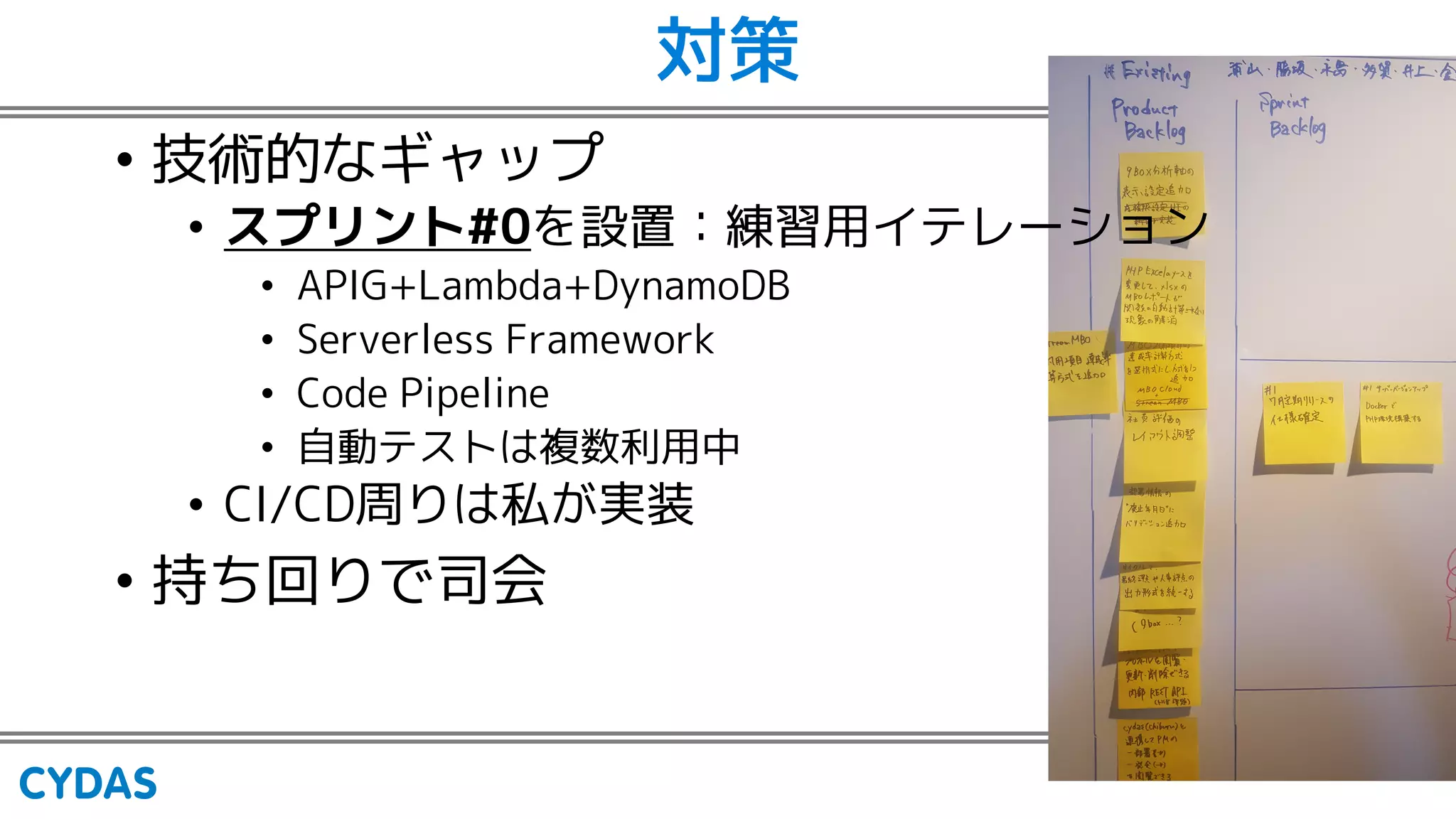対策
• 技術的なギャップ
• スプリント#0を設置：練習用イテレーション
• APIG+Lambda+DynamoDB
• Serverless Framework
• Code Pipeline
• 自動テストは複数利用中
• CI/CD周りは私が実装
• 持ち回りで司会
 