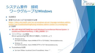 システム要件 接続
ワークグループなWindows
 名前解決
 管理するためには下記の設定が必要
https://docs.microsoft.com/en-us/windows-server/manage/windows-admin-
center/use/troubleshooting#using-windows-admin-center-in-a-workgroup
より抜粋
 REG ADD HKLMSOFTWAREMicrosoftWindowsCurrentVersionPoliciesSystem /v
LocalAccountTokenFilterPolicy /t REG_DWORD /d 1
 ファイアウォールの開放
Winrm quickconfigが実行済みかも確認しておきましょう
 Windows Server
Set-NetFirewallRule -Name WINRM-HTTP-In-TCP-PUBLIC -RemoteAddress Any
 Windows 10
Set-NetFirewallRule -Name WINRM-HTTP-In-TCP -RemoteAddress Any
 TrustedHostsの変更
 Set-Item WSMan:localhostClientTrustedHosts -Value ‘*’ 2018/06/30 13
 