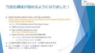 冗長化構成が組めるようになりました！
 Deploy Windows Admin Center with high availability
https://docs.microsoft.com/en-us/windows-server/manage/windows-admin-
center/deploy/high-availability
 2ノード以上のWindows Server 2016 failover Cluster
 10GB以上のcluster shared volume (CSV)
 High-availability deployment scripts
http://aka.ms/WACHASetupScripts
 signed certificate .pfx & passwordの準備を推奨
 インストール時に生成される自己署名証明書は90日で失効
 スタンドアロンインストールも同様
 この条件を満たすS2Dにもインストール可能ではありますが
 2ノードの場合、インストール自体は5～10分ほどで完了
HWスペック、ノード数によります。
2018/06/30 24
 