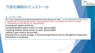 冗長化構成のインストール
 インストール例
2018/06/30
PS C:UserssashizakiDownloadsWindowsAdminCenterHA-SetupScripts-1804> .Install-WindowsAdminCenterHA.ps1 -
clusterStorage C:ClusterStorageVolume1 -clientAccessPoint wacha -staticAddress 192.168.3.54 -msiPath
'..WindowsAdminCenter1804.25.msi' -generateSslCert
Creating self signed certificate
installing Windows Admin Center on node: g2wacnode01
installing Windows Admin Center on node: g2wacnode02
Adding Cluster Generic Service Role
Copying files to cluster storage: C:ClusterStorageVolume1Server Management Experience
Installation is completed.
25
 